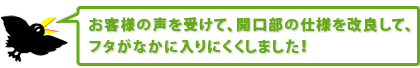 お客様の声を受けて、開口部の仕様を改良して、フタがなかに入りにくくしました！